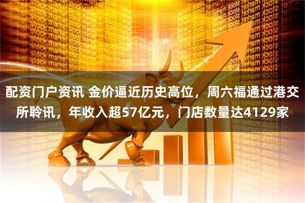 配资门户资讯 金价逼近历史高位，周六福通过港交所聆讯，年收入超57亿元，门店数量达4129家