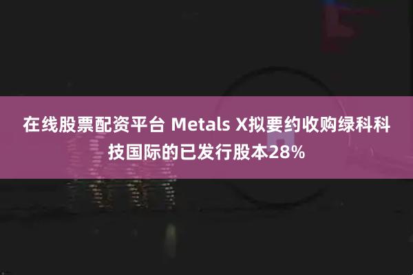 在线股票配资平台 Metals X拟要约收购绿科科技国际的已发行股本28%