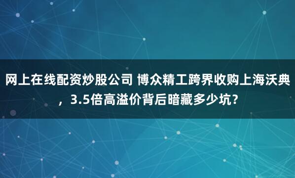 网上在线配资炒股公司 博众精工跨界收购上海沃典，3.5倍高溢价背后暗藏多少坑？