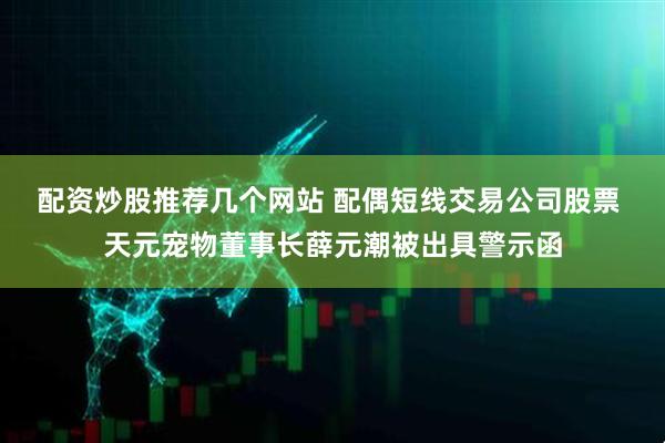 配资炒股推荐几个网站 配偶短线交易公司股票 天元宠物董事长薛元潮被出具警示函