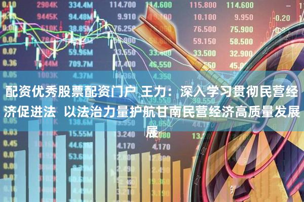 配资优秀股票配资门户 王力：深入学习贯彻民营经济促进法  以法治力量护航甘南民营经济高质量发展