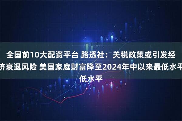 全国前10大配资平台 路透社：关税政策或引发经济衰退风险 美国家庭财富降至2024年中以来最低水平