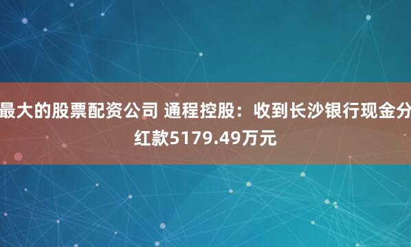 最大的股票配资公司 通程控股：收到长沙银行现金分红款5179.49万元