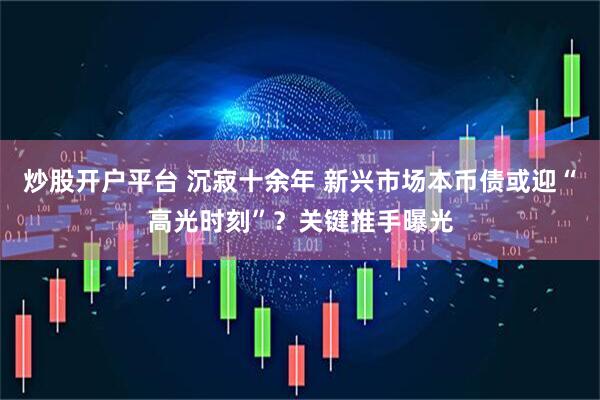 炒股开户平台 沉寂十余年 新兴市场本币债或迎“高光时刻”？关键推手曝光