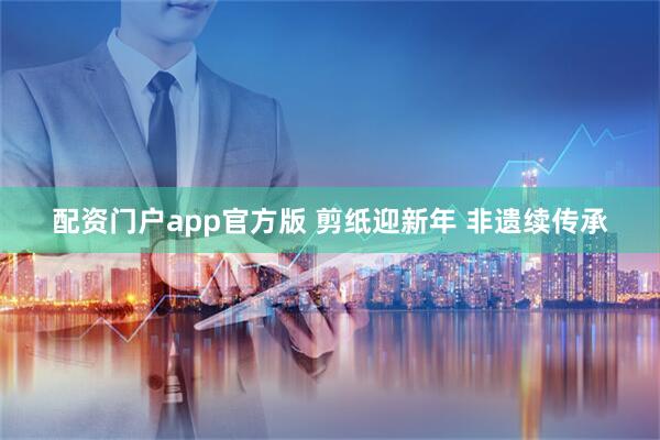 配资门户app官方版 剪纸迎新年 非遗续传承