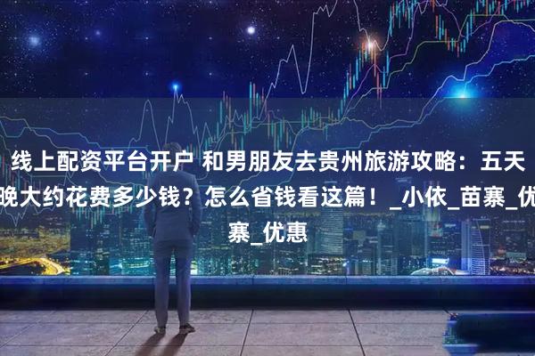 线上配资平台开户 和男朋友去贵州旅游攻略：五天四晚大约花费多少钱？怎么省钱看这篇！_小依_苗寨_优惠