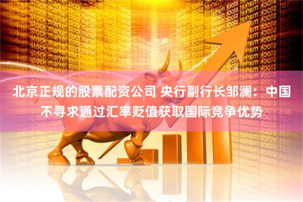 北京正规的股票配资公司 央行副行长邹澜：中国不寻求通过汇率贬值获取国际竞争优势