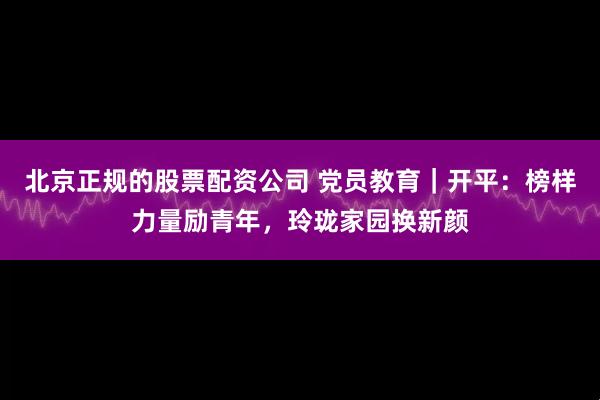 北京正规的股票配资公司 党员教育｜开平：榜样力量励青年，玲珑家园换新颜