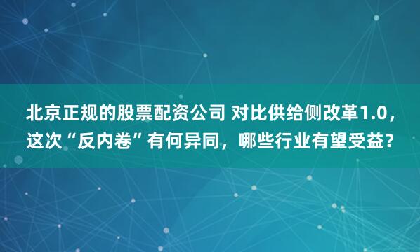 北京正规的股票配资公司 对比供给侧改革1.0，这次“反内卷”有何异同，哪些行业有望受益？