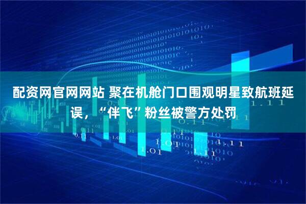 配资网官网网站 聚在机舱门口围观明星致航班延误，“伴飞”粉丝被警方处罚