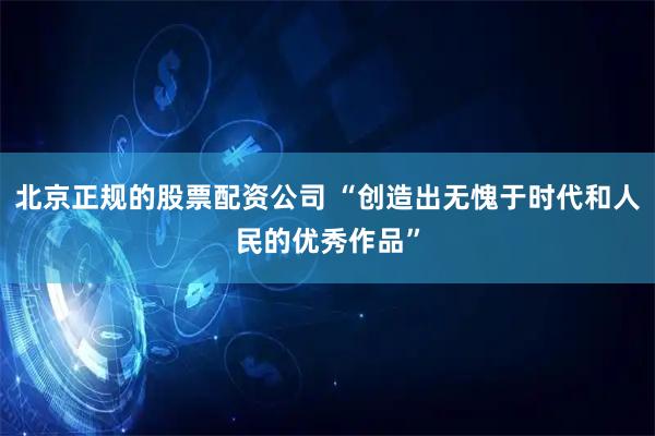 北京正规的股票配资公司 “创造出无愧于时代和人民的优秀作品”