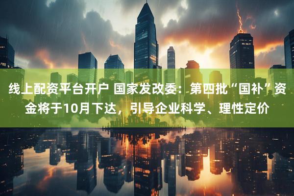 线上配资平台开户 国家发改委：第四批“国补”资金将于10月下达，引导企业科学、理性定价