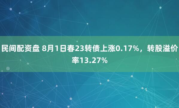 民间配资盘 8月1日春23转债上涨0.17%，转股溢价率13.27%