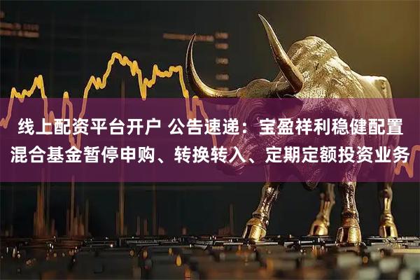 线上配资平台开户 公告速递：宝盈祥利稳健配置混合基金暂停申购、转换转入、定期定额投资业务