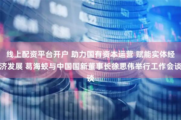 线上配资平台开户 助力国有资本运营 赋能实体经济发展 葛海蛟与中国国新董事长徐思伟举行工作会谈