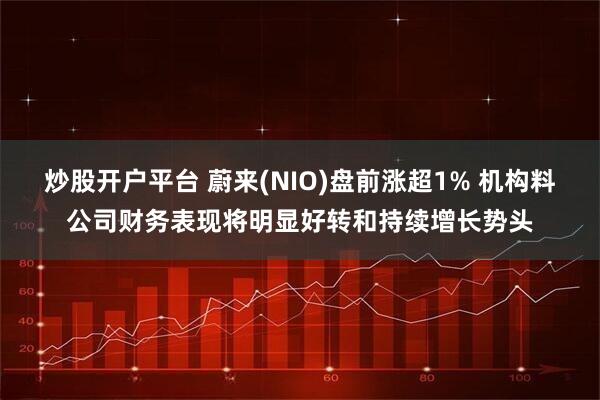 炒股开户平台 蔚来(NIO)盘前涨超1% 机构料公司财务表现将明显好转和持续增长势头
