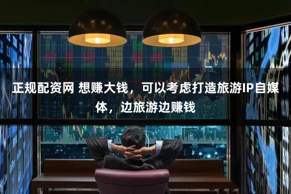 正规配资网 想赚大钱，可以考虑打造旅游IP自媒体，边旅游边赚钱