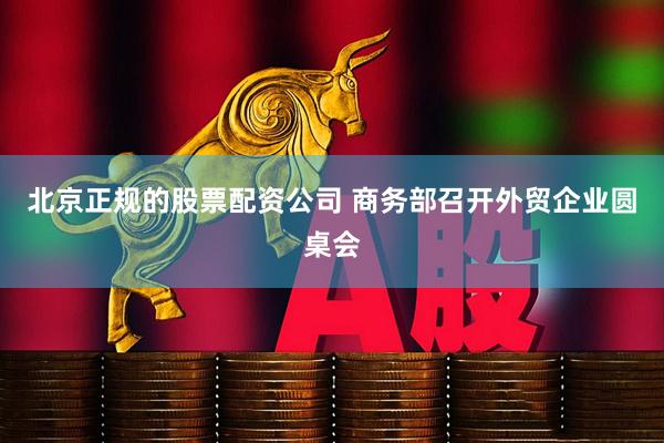 北京正规的股票配资公司 商务部召开外贸企业圆桌会