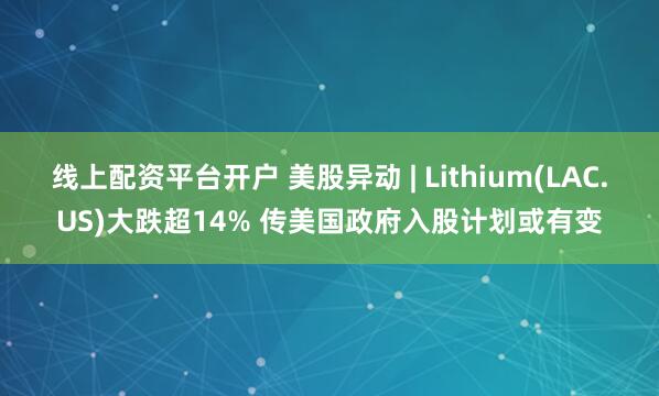 线上配资平台开户 美股异动 | Lithium(LAC.US)大跌超14% 传美国政府入股计划或有变