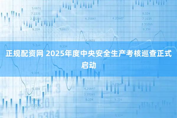 正规配资网 2025年度中央安全生产考核巡查正式启动