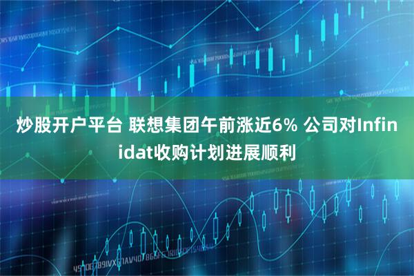 炒股开户平台 联想集团午前涨近6% 公司对Infinidat收购计划进展顺利