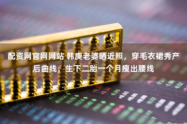 配资网官网网站 韩庚老婆晒近照，穿毛衣裙秀产后曲线，生下二胎一个月瘦出腰线