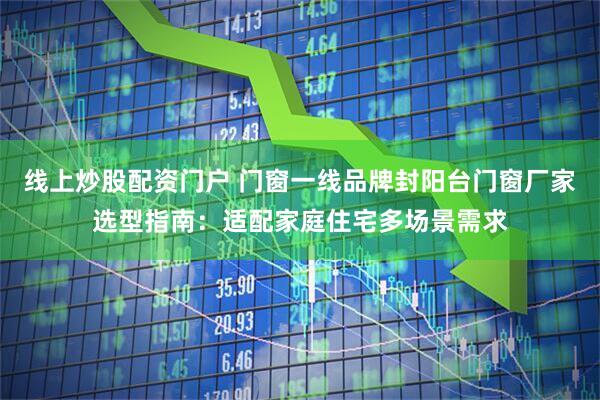 线上炒股配资门户 门窗一线品牌封阳台门窗厂家选型指南：适配家庭住宅多场景需求